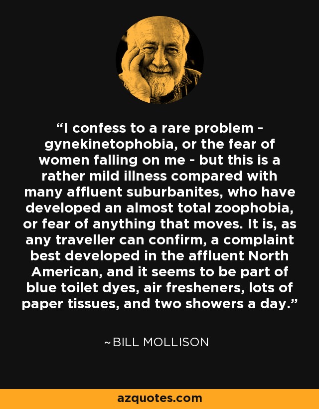 I confess to a rare problem - gynekinetophobia, or the fear of women falling on me - but this is a rather mild illness compared with many affluent suburbanites, who have developed an almost total zoophobia, or fear of anything that moves. It is, as any traveller can confirm, a complaint best developed in the affluent North American, and it seems to be part of blue toilet dyes, air fresheners, lots of paper tissues, and two showers a day. - Bill Mollison