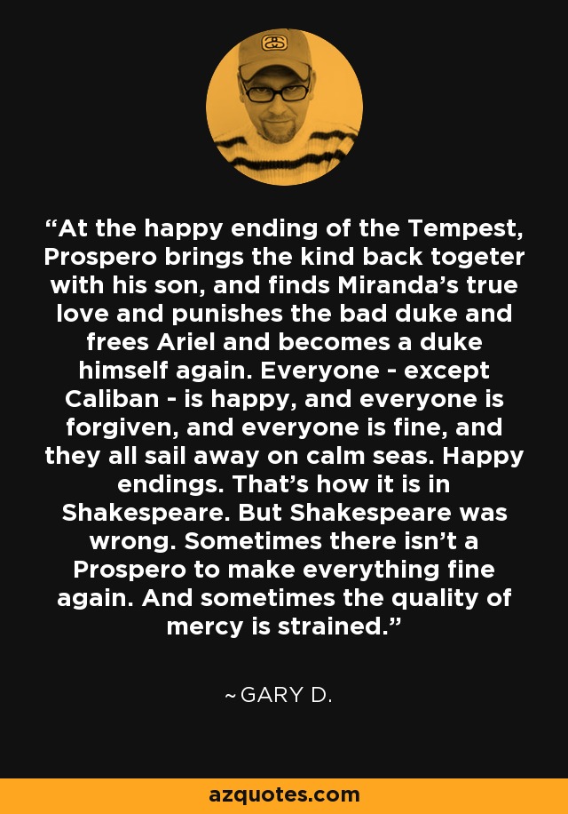 At the happy ending of the Tempest, Prospero brings the kind back togeter with his son, and finds Miranda's true love and punishes the bad duke and frees Ariel and becomes a duke himself again. Everyone - except Caliban - is happy, and everyone is forgiven, and everyone is fine, and they all sail away on calm seas. Happy endings. That's how it is in Shakespeare. But Shakespeare was wrong. Sometimes there isn't a Prospero to make everything fine again. And sometimes the quality of mercy is strained. - Gary D.