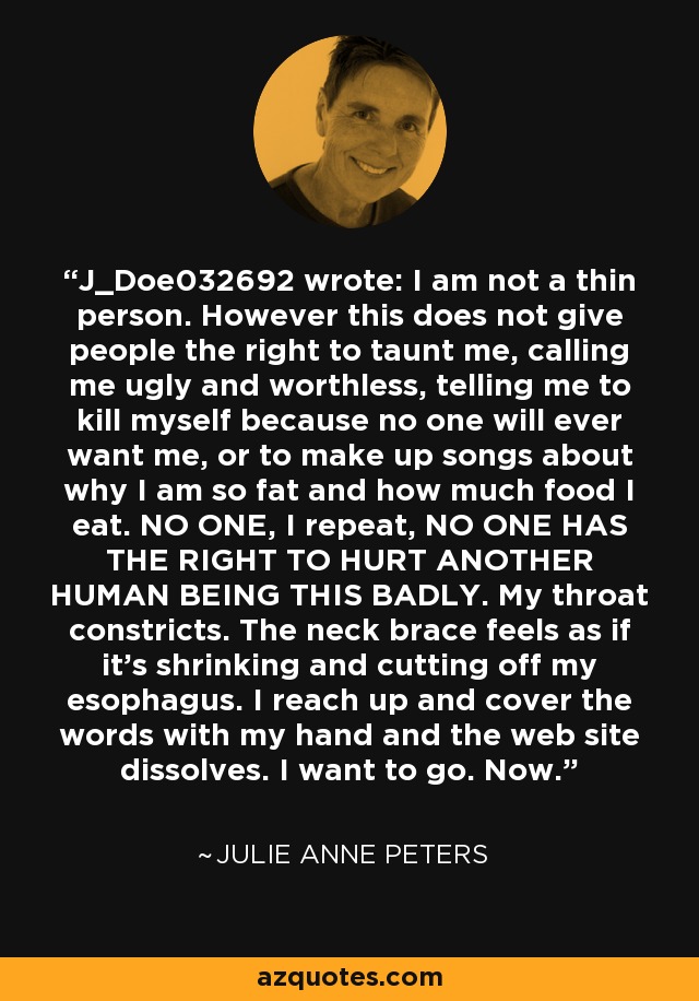 J_Doe032692 wrote: I am not a thin person. However this does not give people the right to taunt me, calling me ugly and worthless, telling me to kill myself because no one will ever want me, or to make up songs about why I am so fat and how much food I eat. NO ONE, I repeat, NO ONE HAS THE RIGHT TO HURT ANOTHER HUMAN BEING THIS BADLY. My throat constricts. The neck brace feels as if it's shrinking and cutting off my esophagus. I reach up and cover the words with my hand and the web site dissolves. I want to go. Now. - Julie Anne Peters