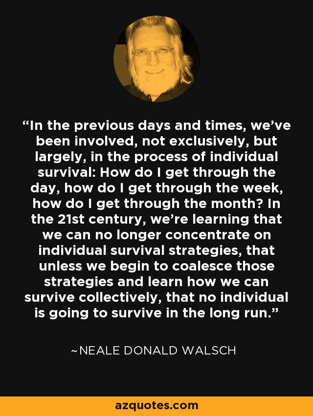 In the previous days and times, we've been involved, not exclusively, but largely, in the process of individual survival: How do I get through the day, how do I get through the week, how do I get through the month? In the 21st century, we're learning that we can no longer concentrate on individual survival strategies, that unless we begin to coalesce those strategies and learn how we can survive collectively, that no individual is going to survive in the long run. - Neale Donald Walsch