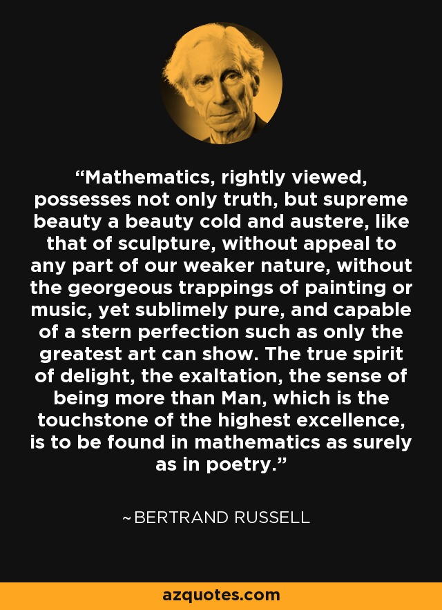 Mathematics, rightly viewed, possesses not only truth, but supreme beauty a beauty cold and austere, like that of sculpture, without appeal to any part of our weaker nature, without the georgeous trappings of painting or music, yet sublimely pure, and capable of a stern perfection such as only the greatest art can show. The true spirit of delight, the exaltation, the sense of being more than Man, which is the touchstone of the highest excellence, is to be found in mathematics as surely as in poetry. - Bertrand Russell