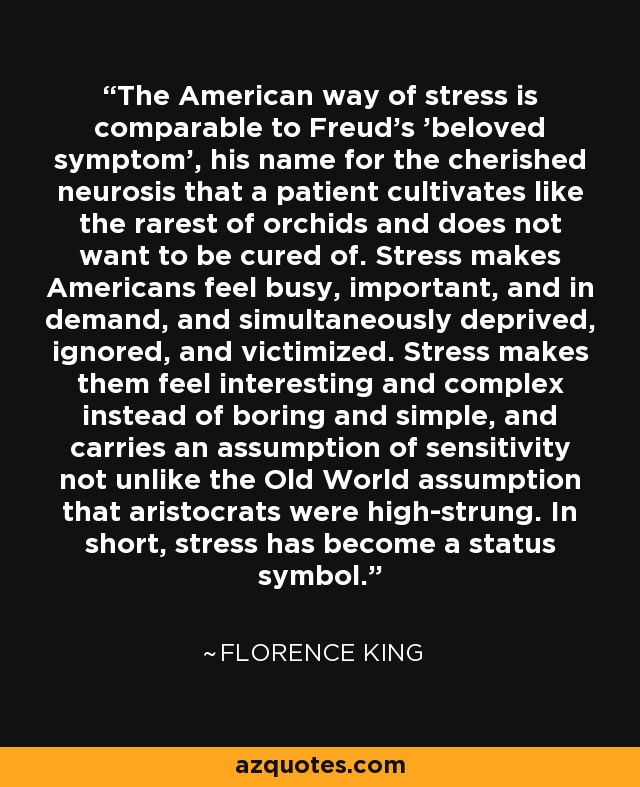 The American way of stress is comparable to Freud's 'beloved symptom', his name for the cherished neurosis that a patient cultivates like the rarest of orchids and does not want to be cured of. Stress makes Americans feel busy, important, and in demand, and simultaneously deprived, ignored, and victimized. Stress makes them feel interesting and complex instead of boring and simple, and carries an assumption of sensitivity not unlike the Old World assumption that aristocrats were high-strung. In short, stress has become a status symbol. - Florence King
