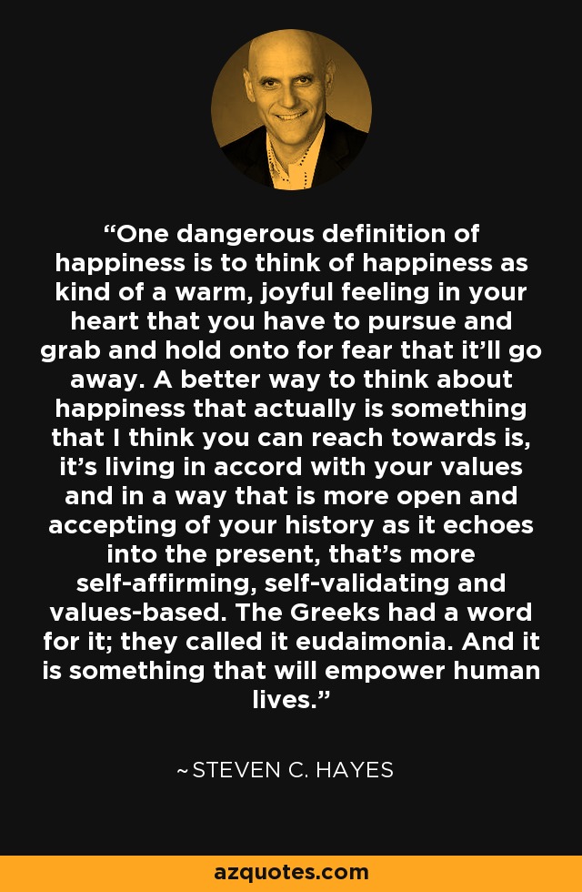 One dangerous definition of happiness is to think of happiness as kind of a warm, joyful feeling in your heart that you have to pursue and grab and hold onto for fear that it'll go away. A better way to think about happiness that actually is something that I think you can reach towards is, it's living in accord with your values and in a way that is more open and accepting of your history as it echoes into the present, that's more self-affirming, self-validating and values-based. The Greeks had a word for it; they called it eudaimonia. And it is something that will empower human lives. - Steven C. Hayes