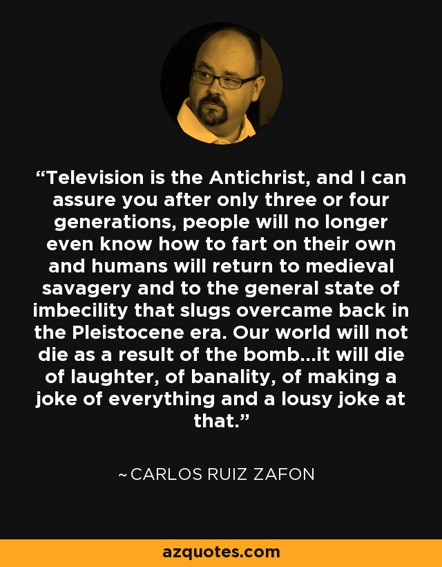 Television is the Antichrist, and I can assure you after only three or four generations, people will no longer even know how to fart on their own and humans will return to medieval savagery and to the general state of imbecility that slugs overcame back in the Pleistocene era. Our world will not die as a result of the bomb...it will die of laughter, of banality, of making a joke of everything and a lousy joke at that. - Carlos Ruiz Zafon