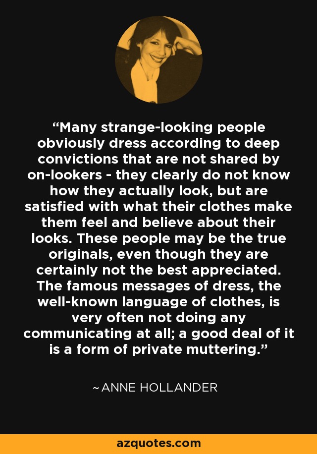 Many strange-looking people obviously dress according to deep convictions that are not shared by on-lookers - they clearly do not know how they actually look, but are satisfied with what their clothes make them feel and believe about their looks. These people may be the true originals, even though they are certainly not the best appreciated. The famous messages of dress, the well-known language of clothes, is very often not doing any communicating at all; a good deal of it is a form of private muttering. - Anne Hollander