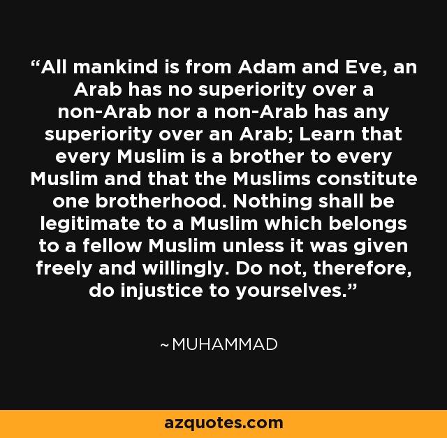 All mankind is from Adam and Eve, an Arab has no superiority over a non-Arab nor a non-Arab has any superiority over an Arab; Learn that every Muslim is a brother to every Muslim and that the Muslims constitute one brotherhood. Nothing shall be legitimate to a Muslim which belongs to a fellow Muslim unless it was given freely and willingly. Do not, therefore, do injustice to yourselves. - Muhammad