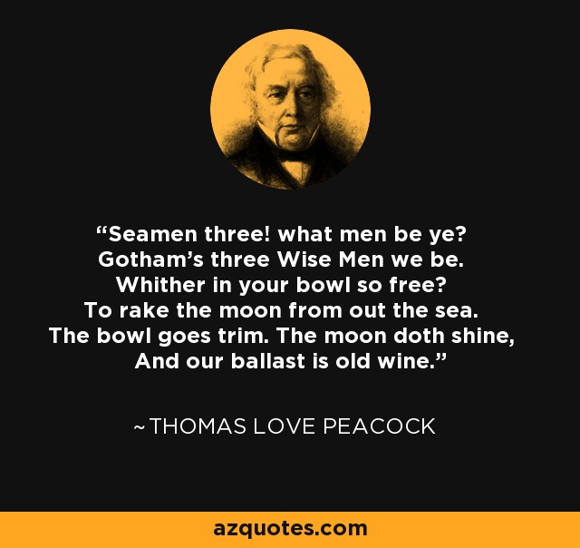 Seamen three! what men be ye? Gotham's three Wise Men we be. Whither in your bowl so free? To rake the moon from out the sea. The bowl goes trim. The moon doth shine, And our ballast is old wine. - Thomas Love Peacock