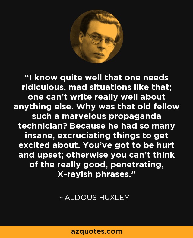 I know quite well that one needs ridiculous, mad situations like that; one can't write really well about anything else. Why was that old fellow such a marvelous propaganda technician? Because he had so many insane, excruciating things to get excited about. You've got to be hurt and upset; otherwise you can't think of the really good, penetrating, X-rayish phrases. - Aldous Huxley