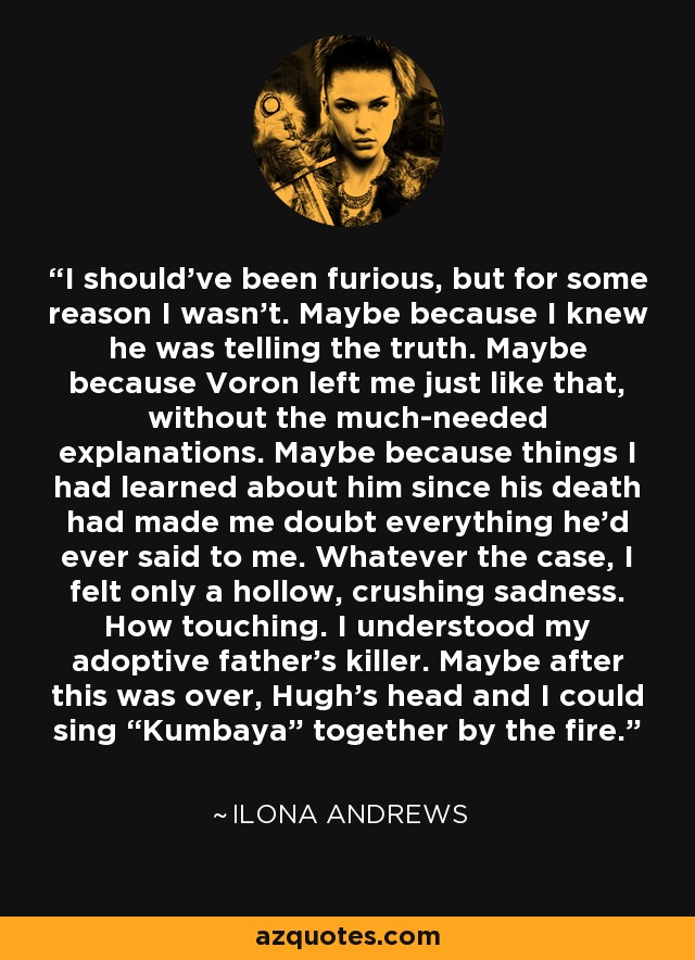 I should’ve been furious, but for some reason I wasn’t. Maybe because I knew he was telling the truth. Maybe because Voron left me just like that, without the much-needed explanations. Maybe because things I had learned about him since his death had made me doubt everything he’d ever said to me. Whatever the case, I felt only a hollow, crushing sadness. How touching. I understood my adoptive father’s killer. Maybe after this was over, Hugh’s head and I could sing “Kumbaya” together by the fire. - Ilona Andrews