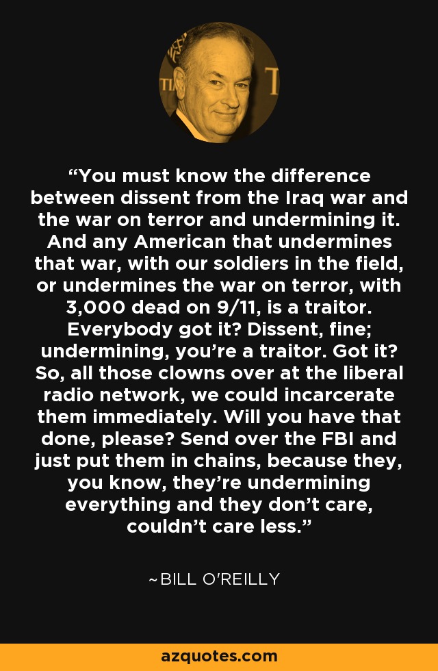 You must know the difference between dissent from the Iraq war and the war on terror and undermining it. And any American that undermines that war, with our soldiers in the field, or undermines the war on terror, with 3,000 dead on 9/11, is a traitor. Everybody got it? Dissent, fine; undermining, you're a traitor. Got it? So, all those clowns over at the liberal radio network, we could incarcerate them immediately. Will you have that done, please? Send over the FBI and just put them in chains, because they, you know, they're undermining everything and they don't care, couldn't care less. - Bill O'Reilly