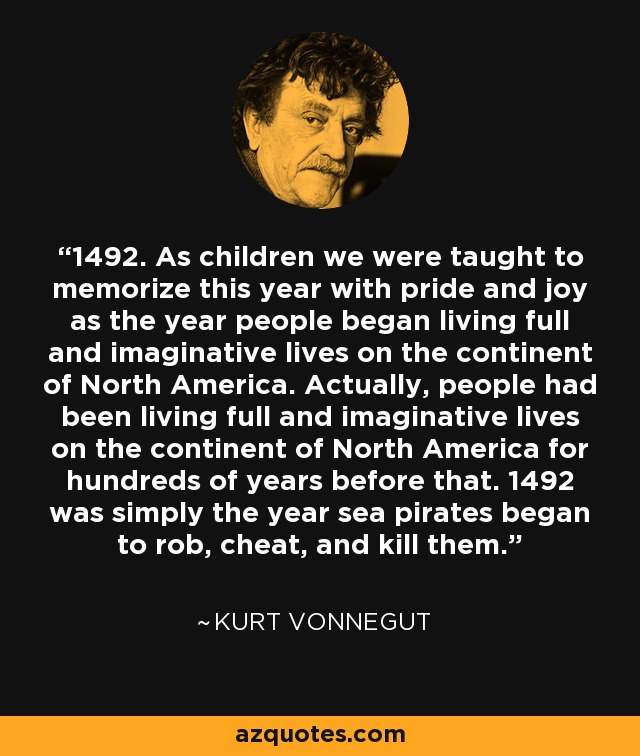 1492. As children we were taught to memorize this year with pride and joy as the year people began living full and imaginative lives on the continent of North America. Actually, people had been living full and imaginative lives on the continent of North America for hundreds of years before that. 1492 was simply the year sea pirates began to rob, cheat, and kill them. - Kurt Vonnegut