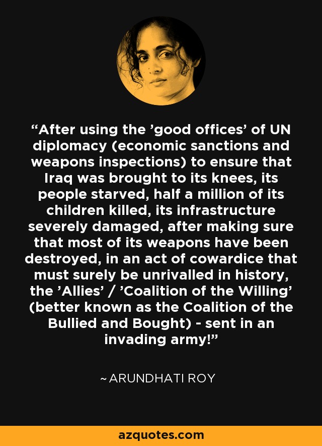 After using the 'good offices' of UN diplomacy (economic sanctions and weapons inspections) to ensure that Iraq was brought to its knees, its people starved, half a million of its children killed, its infrastructure severely damaged, after making sure that most of its weapons have been destroyed, in an act of cowardice that must surely be unrivalled in history, the 'Allies' / 'Coalition of the Willing' (better known as the Coalition of the Bullied and Bought) - sent in an invading army! - Arundhati Roy