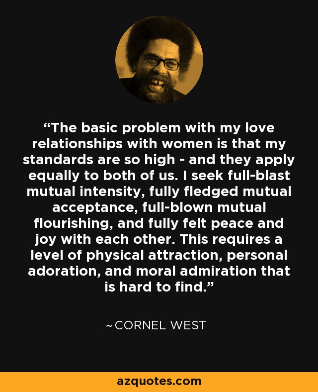 The basic problem with my love relationships with women is that my standards are so high - and they apply equally to both of us. I seek full-blast mutual intensity, fully fledged mutual acceptance, full-blown mutual flourishing, and fully felt peace and joy with each other. This requires a level of physical attraction, personal adoration, and moral admiration that is hard to find. - Cornel West