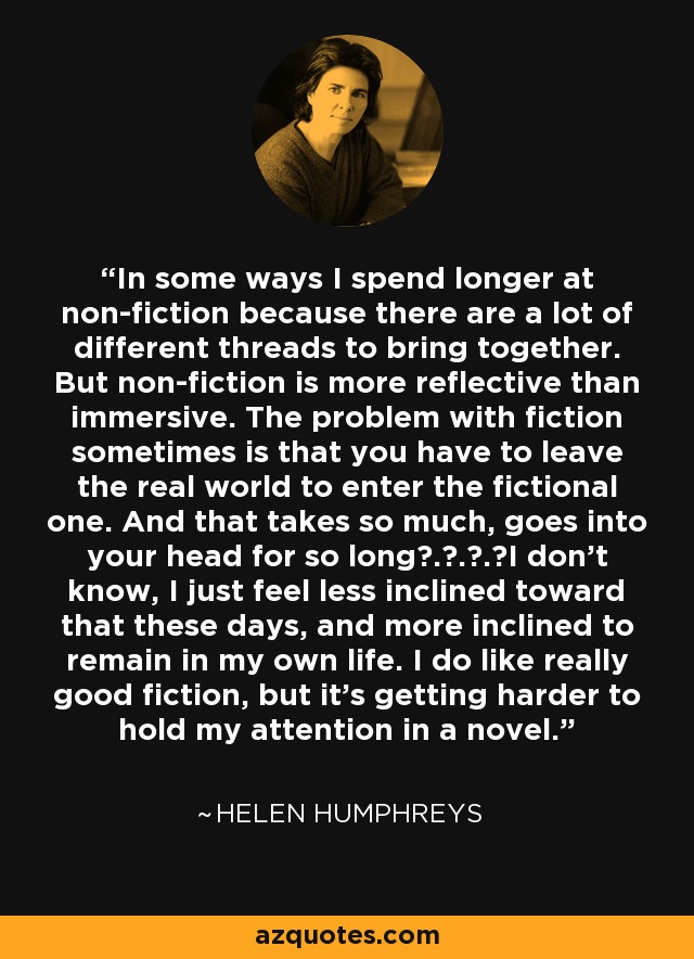 In some ways I spend longer at non-fiction because there are a lot of different threads to bring together. But non-fiction is more reflective than immersive. The problem with fiction sometimes is that you have to leave the real world to enter the fictional one. And that takes so much, goes into your head for so long . . . I don't know, I just feel less inclined toward that these days, and more inclined to remain in my own life. I do like really good fiction, but it's getting harder to hold my attention in a novel. - Helen Humphreys