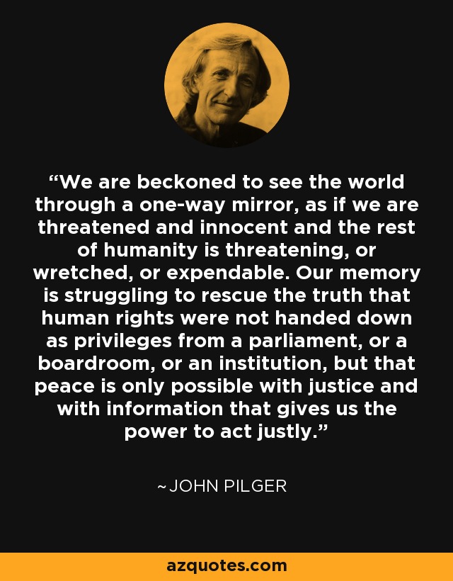 We are beckoned to see the world through a one-way mirror, as if we are threatened and innocent and the rest of humanity is threatening, or wretched, or expendable. Our memory is struggling to rescue the truth that human rights were not handed down as privileges from a parliament, or a boardroom, or an institution, but that peace is only possible with justice and with information that gives us the power to act justly. - John Pilger