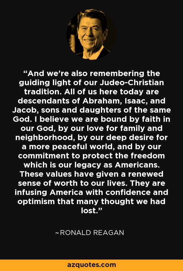 And we're also remembering the guiding light of our Judeo-Christian tradition. All of us here today are descendants of Abraham, Isaac, and Jacob, sons and daughters of the same God. I believe we are bound by faith in our God, by our love for family and neighborhood, by our deep desire for a more peaceful world, and by our commitment to protect the freedom which is our legacy as Americans. These values have given a renewed sense of worth to our lives. They are infusing America with confidence and optimism that many thought we had lost. - Ronald Reagan