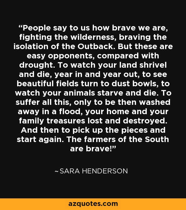 People say to us how brave we are, fighting the wilderness, braving the isolation of the Outback. But these are easy opponents, compared with drought. To watch your land shrivel and die, year in and year out, to see beautiful fields turn to dust bowls, to watch your animals starve and die. To suffer all this, only to be then washed away in a flood, your home and your family treasures lost and destroyed. And then to pick up the pieces and start again. The farmers of the South are brave! - Sara Henderson