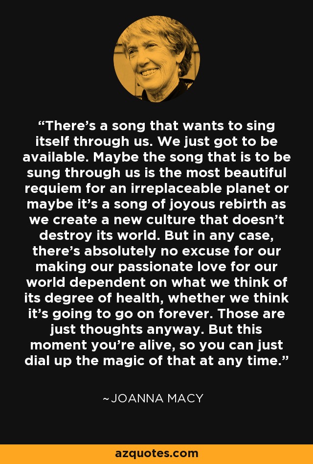 There's a song that wants to sing itself through us. We just got to be available. Maybe the song that is to be sung through us is the most beautiful requiem for an irreplaceable planet or maybe it's a song of joyous rebirth as we create a new culture that doesn't destroy its world. But in any case, there's absolutely no excuse for our making our passionate love for our world dependent on what we think of its degree of health, whether we think it's going to go on forever. Those are just thoughts anyway. But this moment you're alive, so you can just dial up the magic of that at any time. - Joanna Macy