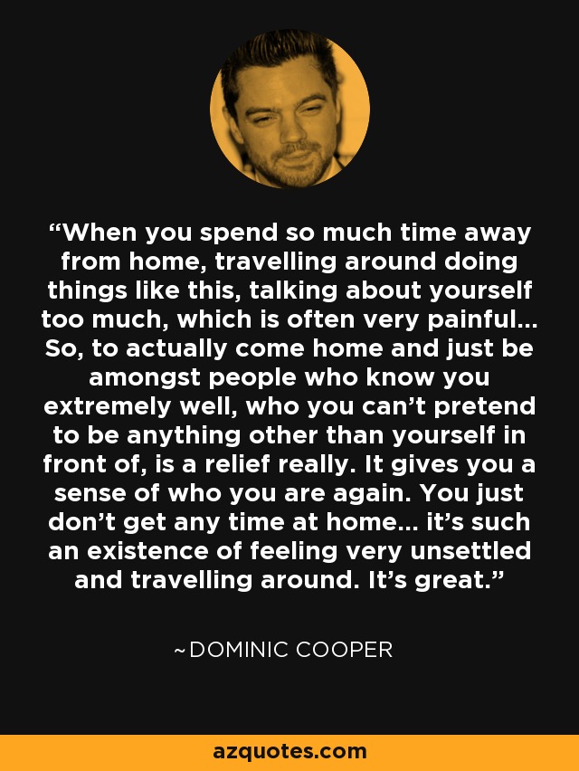 When you spend so much time away from home, travelling around doing things like this, talking about yourself too much, which is often very painful... So, to actually come home and just be amongst people who know you extremely well, who you can't pretend to be anything other than yourself in front of, is a relief really. It gives you a sense of who you are again. You just don't get any time at home... it's such an existence of feeling very unsettled and travelling around. It's great. - Dominic Cooper