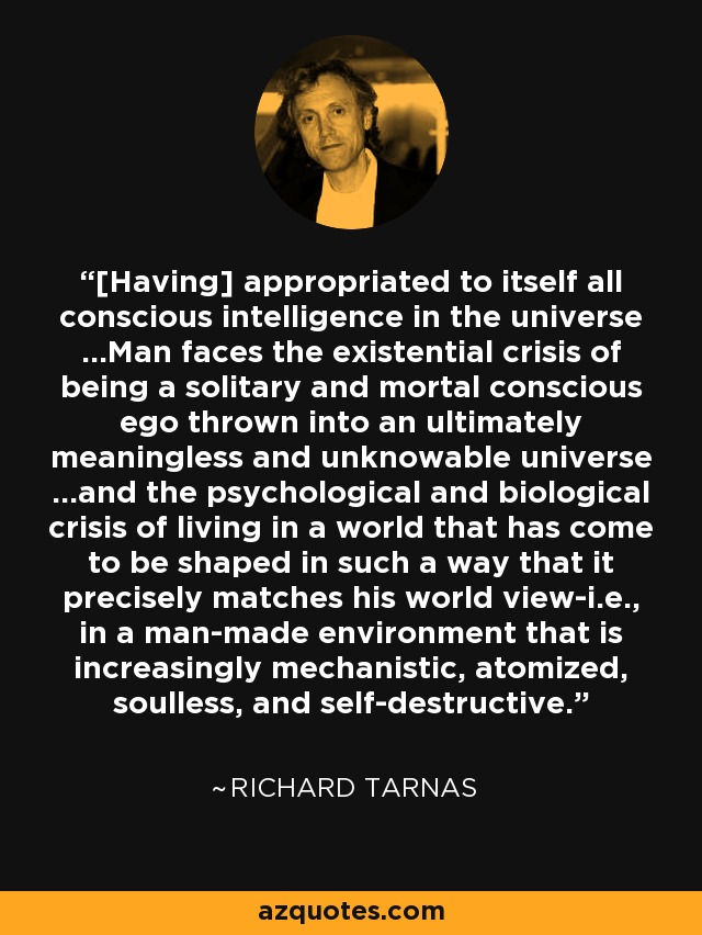 [Having] appropriated to itself all conscious intelligence in the universe ...Man faces the existential crisis of being a solitary and mortal conscious ego thrown into an ultimately meaningless and unknowable universe ...and the psychological and biological crisis of living in a world that has come to be shaped in such a way that it precisely matches his world view-i.e., in a man-made environment that is increasingly mechanistic, atomized, soulless, and self-destructive. - Richard Tarnas