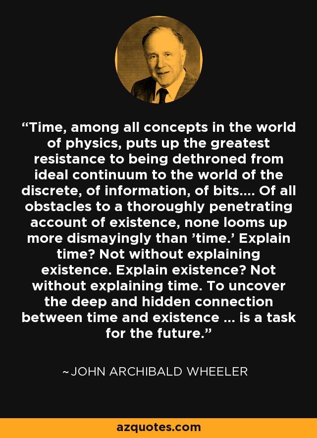 Time, among all concepts in the world of physics, puts up the greatest resistance to being dethroned from ideal continuum to the world of the discrete, of information, of bits.... Of all obstacles to a thoroughly penetrating account of existence, none looms up more dismayingly than 'time.' Explain time? Not without explaining existence. Explain existence? Not without explaining time. To uncover the deep and hidden connection between time and existence ... is a task for the future. - John Archibald Wheeler