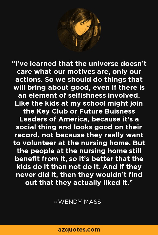 I've learned that the universe doesn't care what our motives are, only our actions. So we should do things that will bring about good, even if there is an element of selfishness involved. Like the kids at my school might join the Key Club or Future Buisness Leaders of America, because it's a social thing and looks good on their record, not because they really want to volunteer at the nursing home. But the people at the nursing home still benefit from it, so it's better that the kids do it than not do it. And if they never did it, then they wouldn't find out that they actually liked it. - Wendy Mass