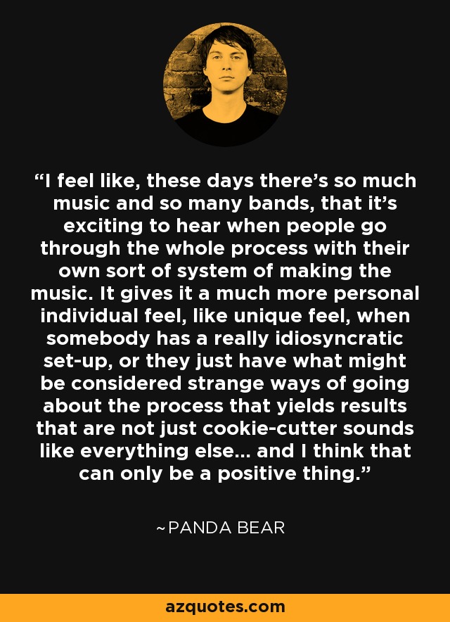 I feel like, these days there's so much music and so many bands, that it's exciting to hear when people go through the whole process with their own sort of system of making the music. It gives it a much more personal individual feel, like unique feel, when somebody has a really idiosyncratic set-up, or they just have what might be considered strange ways of going about the process that yields results that are not just cookie-cutter sounds like everything else... and I think that can only be a positive thing. - Panda Bear