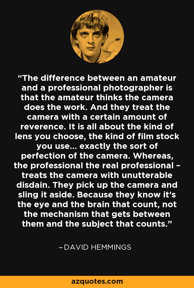 The difference between an amateur and a professional photographer is that the amateur thinks the camera does the work. And they treat the camera with a certain amount of reverence. It is all about the kind of lens you choose, the kind of film stock you use… exactly the sort of perfection of the camera. Whereas, the professional the real professional – treats the camera with unutterable disdain. They pick up the camera and sling it aside. Because they know it’s the eye and the brain that count, not the mechanism that gets between them and the subject that counts. - David Hemmings