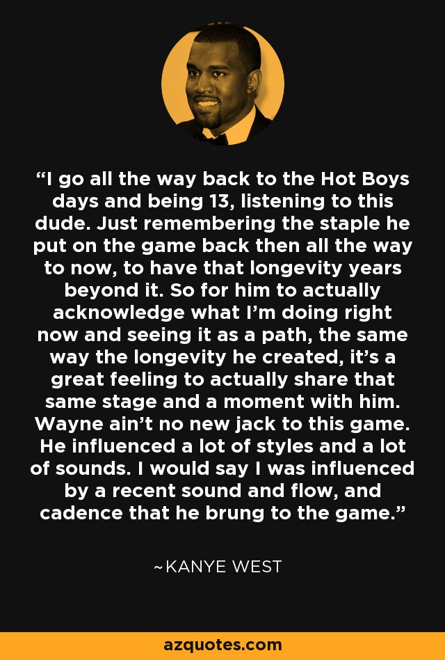 I go all the way back to the Hot Boys days and being 13, listening to this dude. Just remembering the staple he put on the game back then all the way to now, to have that longevity years beyond it. So for him to actually acknowledge what I'm doing right now and seeing it as a path, the same way the longevity he created, it's a great feeling to actually share that same stage and a moment with him. Wayne ain't no new jack to this game. He influenced a lot of styles and a lot of sounds. I would say I was influenced by a recent sound and flow, and cadence that he brung to the game. - Kanye West