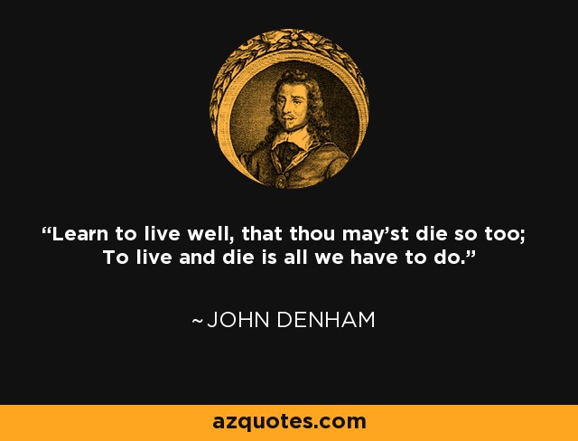 Learn to live well, that thou may'st die so too; To live and die is all we have to do. - John Denham