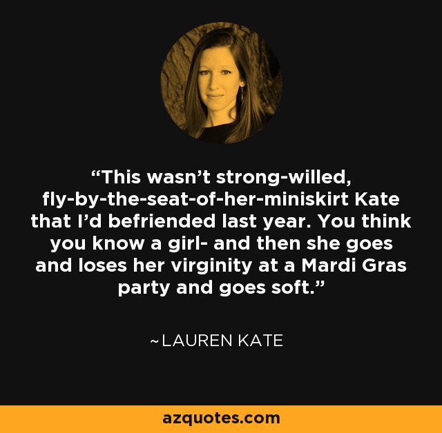 This wasn't strong-willed, fly-by-the-seat-of-her-miniskirt Kate that I'd befriended last year. You think you know a girl- and then she goes and loses her virginity at a Mardi Gras party and goes soft. - Lauren Kate