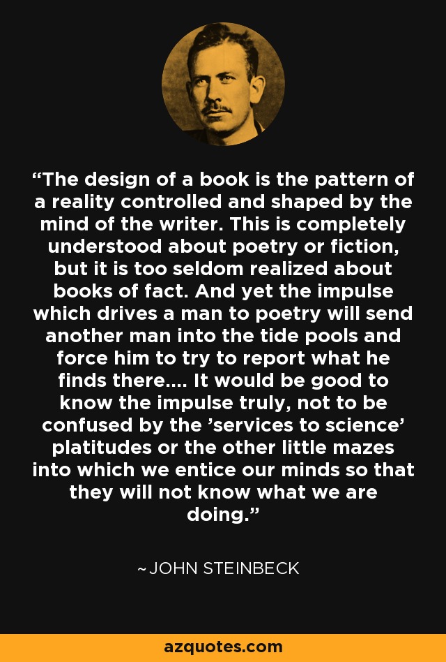 The design of a book is the pattern of a reality controlled and shaped by the mind of the writer. This is completely understood about poetry or fiction, but it is too seldom realized about books of fact. And yet the impulse which drives a man to poetry will send another man into the tide pools and force him to try to report what he finds there.... It would be good to know the impulse truly, not to be confused by the 'services to science' platitudes or the other little mazes into which we entice our minds so that they will not know what we are doing. - John Steinbeck