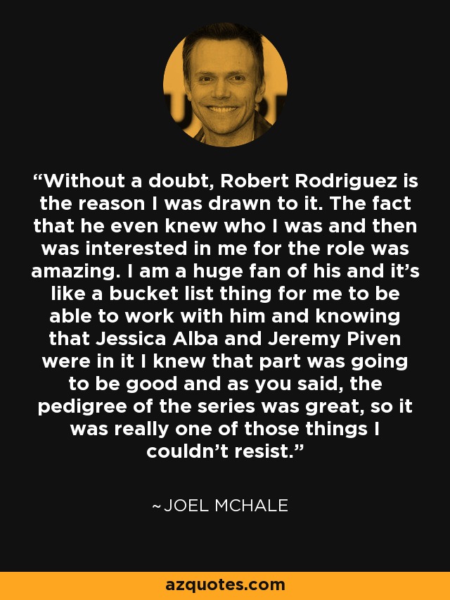 Without a doubt, Robert Rodriguez is the reason I was drawn to it. The fact that he even knew who I was and then was interested in me for the role was amazing. I am a huge fan of his and it's like a bucket list thing for me to be able to work with him and knowing that Jessica Alba and Jeremy Piven were in it I knew that part was going to be good and as you said, the pedigree of the series was great, so it was really one of those things I couldn't resist. - Joel McHale