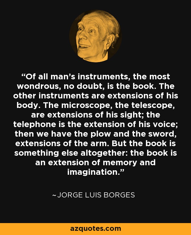 Of all man’s instruments, the most wondrous, no doubt, is the book. The other instruments are extensions of his body. The microscope, the telescope, are extensions of his sight; the telephone is the extension of his voice; then we have the plow and the sword, extensions of the arm. But the book is something else altogether: the book is an extension of memory and imagination. - Jorge Luis Borges