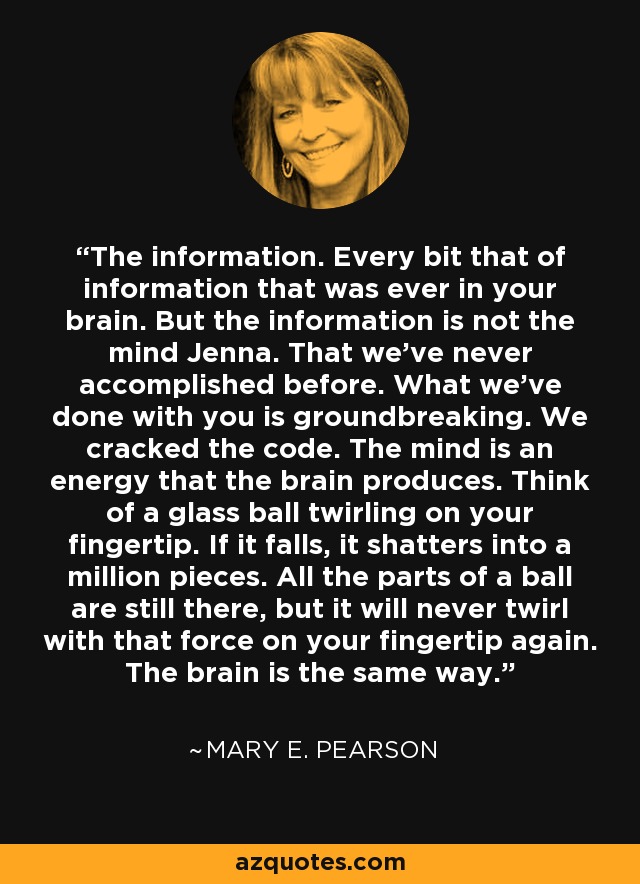 The information. Every bit that of information that was ever in your brain. But the information is not the mind Jenna. That we've never accomplished before. What we've done with you is groundbreaking. We cracked the code. The mind is an energy that the brain produces. Think of a glass ball twirling on your fingertip. If it falls, it shatters into a million pieces. All the parts of a ball are still there, but it will never twirl with that force on your fingertip again. The brain is the same way. - Mary E. Pearson