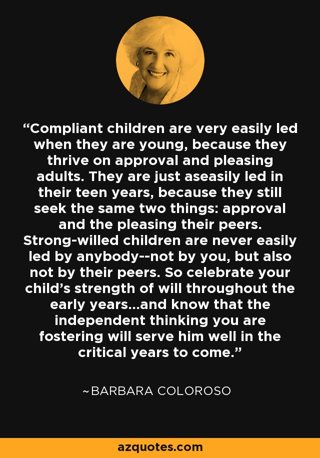 Compliant children are very easily led when they are young, because they thrive on approval and pleasing adults. They are just aseasily led in their teen years, because they still seek the same two things: approval and the pleasing their peers. Strong-willed children are never easily led by anybody--not by you, but also not by their peers. So celebrate your child's strength of will throughout the early years...and know that the independent thinking you are fostering will serve him well in the critical years to come. - Barbara Coloroso