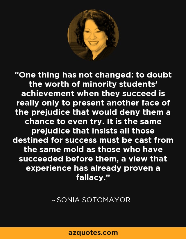 One thing has not changed: to doubt the worth of minority students' achievement when they succeed is really only to present another face of the prejudice that would deny them a chance to even try. It is the same prejudice that insists all those destined for success must be cast from the same mold as those who have succeeded before them, a view that experience has already proven a fallacy. - Sonia Sotomayor