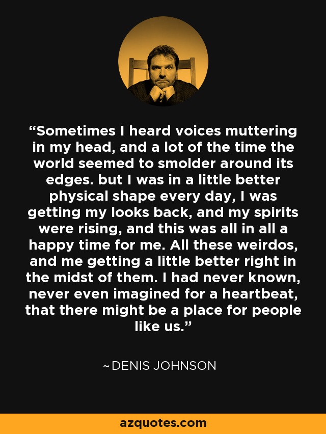 Sometimes I heard voices muttering in my head, and a lot of the time the world seemed to smolder around its edges. but I was in a little better physical shape every day, I was getting my looks back, and my spirits were rising, and this was all in all a happy time for me. All these weirdos, and me getting a little better right in the midst of them. I had never known, never even imagined for a heartbeat, that there might be a place for people like us. - Denis Johnson