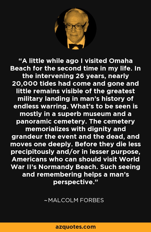 A little while ago I visited Omaha Beach for the second time in my life. In the intervening 26 years, nearly 20,000 tides had come and gone and little remains visible of the greatest military landing in man's history of endless warring. What's to be seen is mostly in a superb museum and a panoramic cemetery. The cemetery memorializes with dignity and grandeur the event and the dead, and moves one deeply. Before they die less precipitously and/or in lesser purpose, Americans who can should visit World War II's Normandy Beach. Such seeing and remembering helps a man's perspective. - Malcolm Forbes