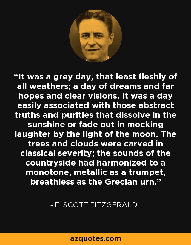 It was a grey day, that least fleshly of all weathers; a day of dreams and far hopes and clear visions. It was a day easily associated with those abstract truths and purities that dissolve in the sunshine or fade out in mocking laughter by the light of the moon. The trees and clouds were carved in classical severity; the sounds of the countryside had harmonized to a monotone, metallic as a trumpet, breathless as the Grecian urn. - F. Scott Fitzgerald