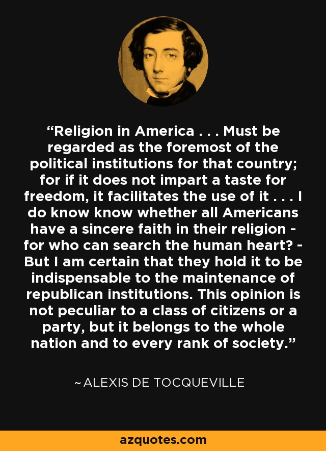 Religion in America . . . Must be regarded as the foremost of the political institutions for that country; for if it does not impart a taste for freedom, it facilitates the use of it . . . I do know know whether all Americans have a sincere faith in their religion - for who can search the human heart? - But I am certain that they hold it to be indispensable to the maintenance of republican institutions. This opinion is not peculiar to a class of citizens or a party, but it belongs to the whole nation and to every rank of society. - Alexis de Tocqueville