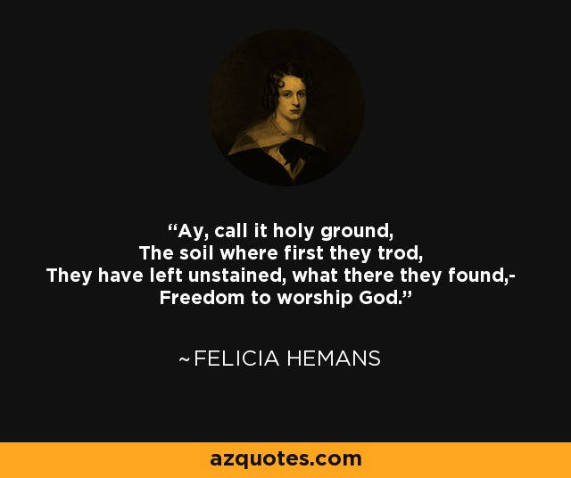 Ay, call it holy ground, The soil where first they trod, They have left unstained, what there they found,- Freedom to worship God. - Felicia Hemans