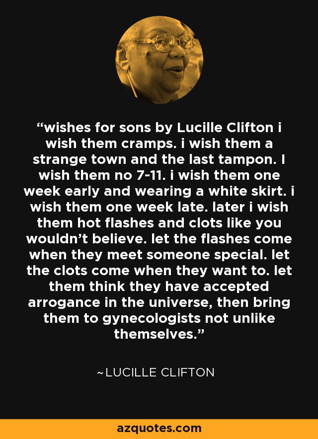 wishes for sons by Lucille Clifton i wish them cramps. i wish them a strange town and the last tampon. I wish them no 7-11. i wish them one week early and wearing a white skirt. i wish them one week late. later i wish them hot flashes and clots like you wouldn't believe. let the flashes come when they meet someone special. let the clots come when they want to. let them think they have accepted arrogance in the universe, then bring them to gynecologists not unlike themselves. - Lucille Clifton