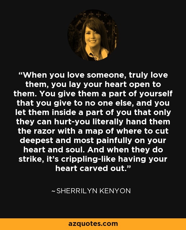 When you love someone, truly love them, you lay your heart open to them. You give them a part of yourself that you give to no one else, and you let them inside a part of you that only they can hurt-you literally hand them the razor with a map of where to cut deepest and most painfully on your heart and soul. And when they do strike, it’s crippling-like having your heart carved out. - Sherrilyn Kenyon