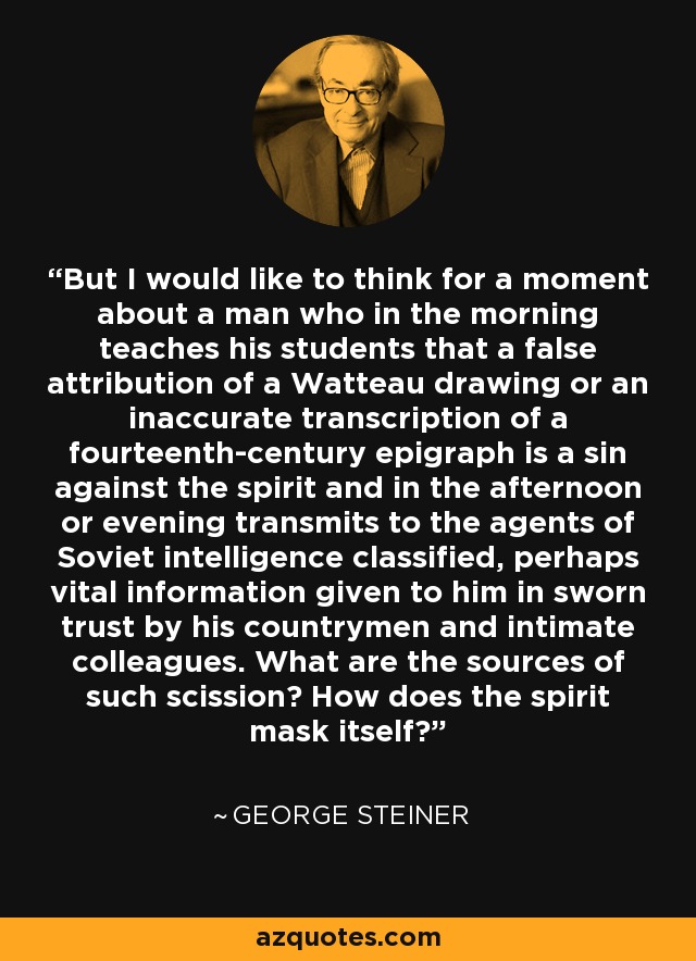 But I would like to think for a moment about a man who in the morning teaches his students that a false attribution of a Watteau drawing or an inaccurate transcription of a fourteenth-century epigraph is a sin against the spirit and in the afternoon or evening transmits to the agents of Soviet intelligence classified, perhaps vital information given to him in sworn trust by his countrymen and intimate colleagues. What are the sources of such scission? How does the spirit mask itself? - George Steiner