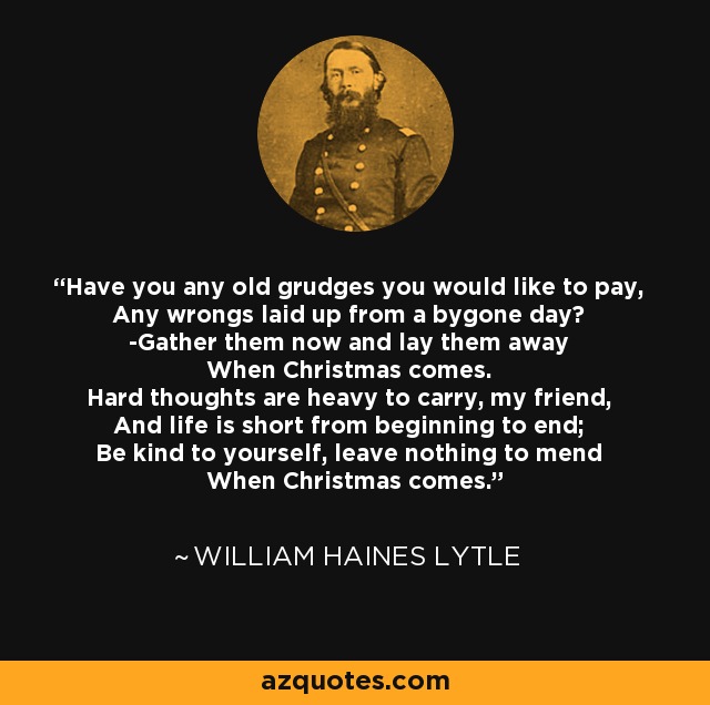 Have you any old grudges you would like to pay, Any wrongs laid up from a bygone day? -Gather them now and lay them away When Christmas comes. Hard thoughts are heavy to carry, my friend, And life is short from beginning to end; Be kind to yourself, leave nothing to mend When Christmas comes. - William Haines Lytle