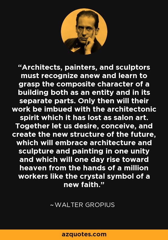 Architects, painters, and sculptors must recognize anew and learn to grasp the composite character of a building both as an entity and in its separate parts. Only then will their work be imbued with the architectonic spirit which it has lost as salon art. Together let us desire, conceive, and create the new structure of the future, which will embrace architecture and sculpture and painting in one unity and which will one day rise toward heaven from the hands of a million workers like the crystal symbol of a new faith. - Walter Gropius