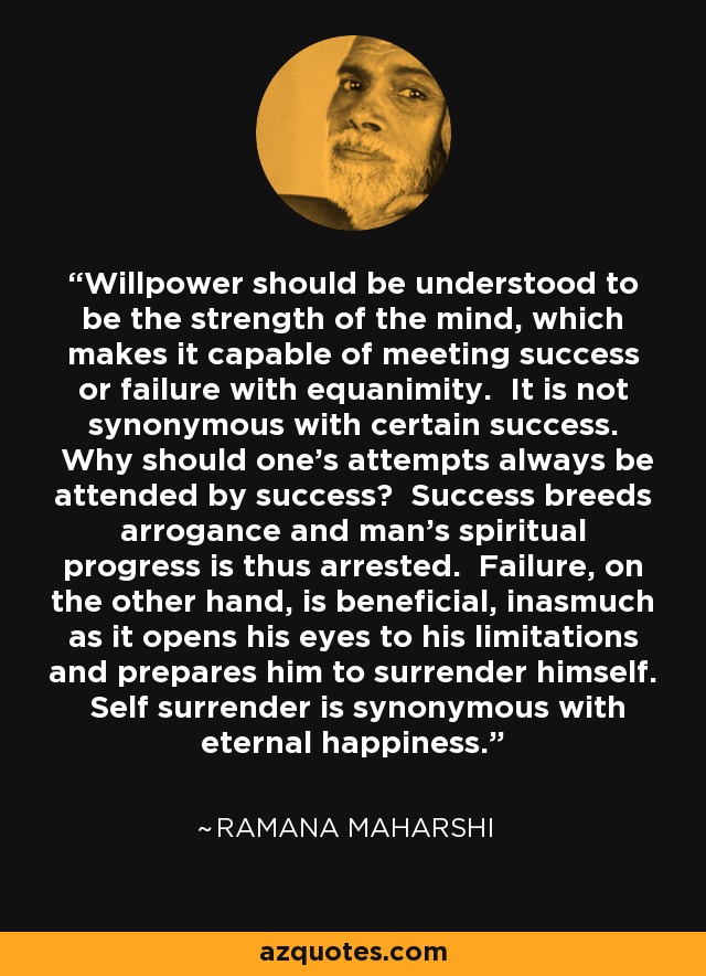 Willpower should be understood to be the strength of the mind, which makes it capable of meeting success or failure with equanimity. It is not synonymous with certain success. Why should one's attempts always be attended by success? Success breeds arrogance and man's spiritual progress is thus arrested. Failure, on the other hand, is beneficial, inasmuch as it opens his eyes to his limitations and prepares him to surrender himself. Self surrender is synonymous with eternal happiness. - Ramana Maharshi