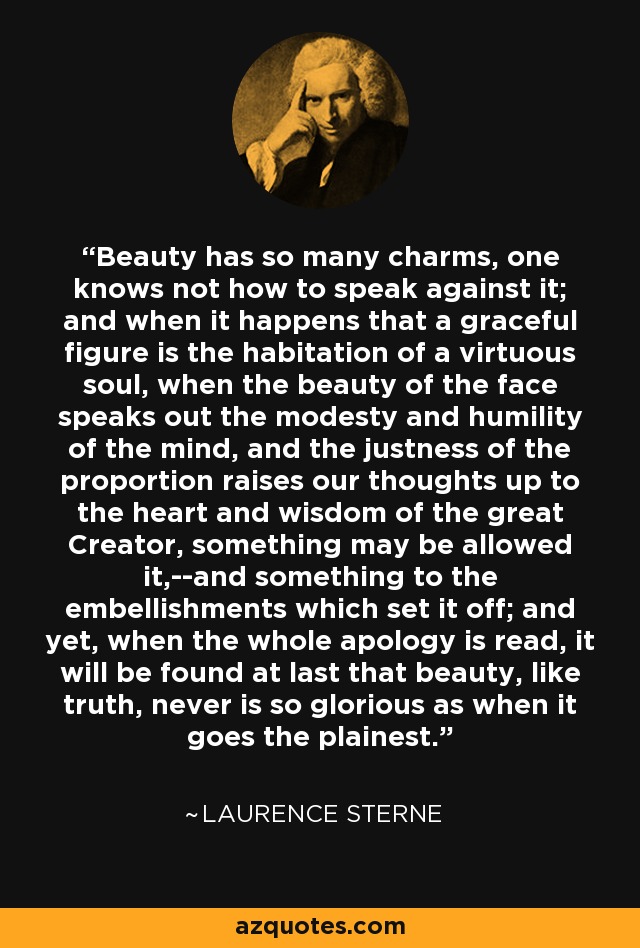 Beauty has so many charms, one knows not how to speak against it; and when it happens that a graceful figure is the habitation of a virtuous soul, when the beauty of the face speaks out the modesty and humility of the mind, and the justness of the proportion raises our thoughts up to the heart and wisdom of the great Creator, something may be allowed it,--and something to the embellishments which set it off; and yet, when the whole apology is read, it will be found at last that beauty, like truth, never is so glorious as when it goes the plainest. - Laurence Sterne