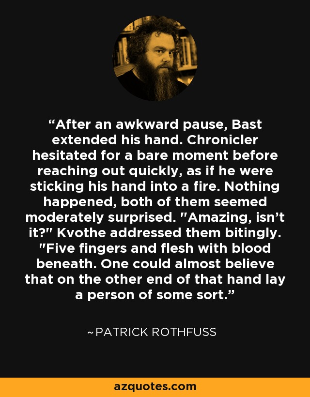 After an awkward pause, Bast extended his hand. Chronicler hesitated for a bare moment before reaching out quickly, as if he were sticking his hand into a fire. Nothing happened, both of them seemed moderately surprised. 